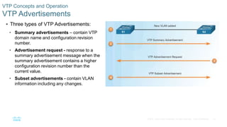 19© 2016 Cisco and/or its affiliates. All rights reserved. Cisco Confidential
VTP Concepts and Operation
VTP Advertisements
 Three types of VTP Advertisements:
• Summary advertisements – contain VTP
domain name and configuration revision
number.
• Advertisement request - response to a
summary advertisement message when the
summary advertisement contains a higher
configuration revision number than the
current value.
• Subset advertisements - contain VLAN
information including any changes.
 