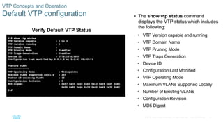 21© 2016 Cisco and/or its affiliates. All rights reserved. Cisco Confidential
VTP Concepts and Operation
Default VTP configuration  The show vtp status command
displays the VTP status which includes
the following:
• VTP Version capable and running
• VTP Domain Name
• VTP Pruning Mode
• VTP Traps Generation
• Device ID
• Configuration Last Modified
• VTP Operating Mode
• Maximum VLANs Supported Locally
• Number of Existing VLANs
• Configuration Revision
• MD5 Digest
Verify Default VTP Status
 