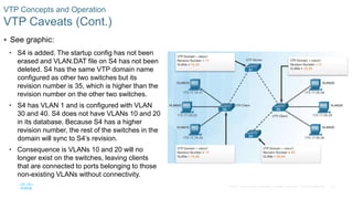 23© 2016 Cisco and/or its affiliates. All rights reserved. Cisco Confidential
VTP Concepts and Operation
VTP Caveats (Cont.)
 See graphic:
• S4 is added. The startup config has not been
erased and VLAN.DAT file on S4 has not been
deleted. S4 has the same VTP domain name
configured as other two switches but its
revision number is 35, which is higher than the
revision number on the other two switches.
• S4 has VLAN 1 and is configured with VLAN
30 and 40. S4 does not have VLANs 10 and 20
in its database. Because S4 has a higher
revision number, the rest of the switches in the
domain will sync to S4’s revision.
• Consequence is VLANs 10 and 20 will no
longer exist on the switches, leaving clients
that are connected to ports belonging to those
non-existing VLANs without connectivity.
 