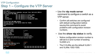 25© 2016 Cisco and/or its affiliates. All rights reserved. Cisco Confidential
VTP Configuration
Step 1 – Configure the VTP Server
 Use the vtp mode server
command to configure a switch as a
VTP server.
• Confirm all switches are configured
with default configuration before
issuing this command to avoid
problems with configuration revision
numbers.
 Use the show vtp status to verify.
• Notice configuration revision number is
still set to 0 and number of existing
VLANS is 5.
• The 5 VLANs are the default VLAN 1
and VLANs 1002-1005.
 