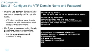 26© 2016 Cisco and/or its affiliates. All rights reserved. Cisco Confidential
VTP Configuration
Step 2 – Configure the VTP Domain Name and Password
 Use the vtp domain domain-name
command to configure the domain
name.
• VTP client must have same domain
name as the VTP server before it will
accept VTP advertisements.
 Configure a password using the vtp
password password command.
• Use the show vtp password
command to verify.
 