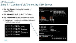 28© 2016 Cisco and/or its affiliates. All rights reserved. Cisco Confidential
VTP Configuration
Step 4 – Configure VLANs on the VTP Server
 Use the vlan vlan-number command to
create VLANs.
 Use show vlan brief to verify the VLANs.
 Use show vtp status to verify server status.
• Every time a VLAN is added the configuration
register is incremented
 