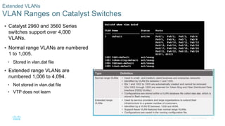 30© 2016 Cisco and/or its affiliates. All rights reserved. Cisco Confidential
Extended VLANs
VLAN Ranges on Catalyst Switches
 Catalyst 2960 and 3560 Series
switches support over 4,000
VLANs.
 Normal range VLANs are numbered
1 to 1,005.
• Stored in vlan.dat file
 Extended range VLANs are
numbered 1,006 to 4,094.
• Not stored in vlan.dat file
• VTP does not learn
 