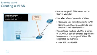 31© 2016 Cisco and/or its affiliates. All rights reserved. Cisco Confidential
Extended VLANs
Creating a VLAN
 Normal range VLANs are stored in
flash in vlan.dat
 Use vlan vlan-id to create a VLAN
• Use name vlan-name to name the VLAN
• Naming each VLAN is considered a best
practice in switch configuration.
 To configure multiple VLANs, a series
of VLAN IDs can be entered separated
by commas, or a range of VLAN IDs
separated by hyphens.
• vlan 100,102,105-107
 