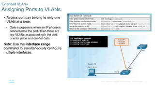 32© 2016 Cisco and/or its affiliates. All rights reserved. Cisco Confidential
Extended VLANs
Assigning Ports to VLANs
 Access port can belong to only one
VLAN at a time.
• Only exception is when an IP phone is
connected to the port. Then there are
two VLANs associated with the port:
one for voice and one for data.
Note: Use the interface range
command to simultaneously configure
multiple interfaces.
 