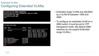 34© 2016 Cisco and/or its affiliates. All rights reserved. Cisco Confidential
Extended VLANs
Configuring Extended VLANs
 Extended range VLANs are identified
by a VLAN ID between 1006 and
4094.
 To configure an extended VLAN on a
2960 switch it must be set to VTP
transparent mode. (By default 2960
switches do not support Extended
range VLANs.)
 