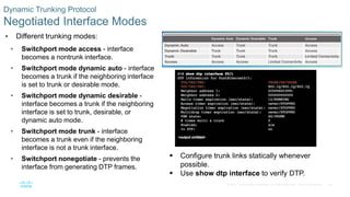 36© 2016 Cisco and/or its affiliates. All rights reserved. Cisco Confidential
Dynamic Trunking Protocol
Negotiated Interface Modes
 Different trunking modes:
• Switchport mode access - interface
becomes a nontrunk interface.
• Switchport mode dynamic auto - interface
becomes a trunk if the neighboring interface
is set to trunk or desirable mode.
• Switchport mode dynamic desirable -
interface becomes a trunk if the neighboring
interface is set to trunk, desirable, or
dynamic auto mode.
• Switchport mode trunk - interface
becomes a trunk even if the neighboring
interface is not a trunk interface.
• Switchport nonegotiate - prevents the
interface from generating DTP frames.
 Configure trunk links statically whenever
possible.
 Use show dtp interface to verify DTP.
 