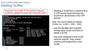 40© 2016 Cisco and/or its affiliates. All rights reserved. Cisco Confidential
Inter-VLAN Configuration Issues
Deleting VLANs
 Deleting a VLAN from a switch that is
in VTP server mode removes the
VLAN from all switches in the VTP
domain.
Note: You cannot delete the default
VLANs (i.e., VLAN 1, 1002 - 1005).
 Use the no vlan vlan-id global
configuration mode command to
delete a VLAN.
 Any ports assigned to that VLAN
become inactive. They remain
inactive until assigned to a new
VLAN.
Assume S1 has VLANs 10, 20, and 99 configured,
VLAN 99 is assigned to ports Fa0/18 through Fa0/24.
 