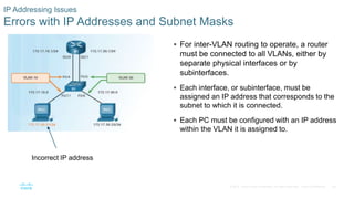 46© 2016 Cisco and/or its affiliates. All rights reserved. Cisco Confidential
IP Addressing Issues
Errors with IP Addresses and Subnet Masks
 For inter-VLAN routing to operate, a router
must be connected to all VLANs, either by
separate physical interfaces or by
subinterfaces.
 Each interface, or subinterface, must be
assigned an IP address that corresponds to the
subnet to which it is connected.
 Each PC must be configured with an IP address
within the VLAN it is assigned to.
Incorrect IP address
 