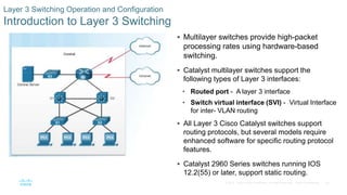 54© 2016 Cisco and/or its affiliates. All rights reserved. Cisco Confidential
Layer 3 Switching Operation and Configuration
Introduction to Layer 3 Switching
 Multilayer switches provide high-packet
processing rates using hardware-based
switching.
 Catalyst multilayer switches support the
following types of Layer 3 interfaces:
• Routed port - A layer 3 interface
• Switch virtual interface (SVI) - Virtual Interface
for inter- VLAN routing
 All Layer 3 Cisco Catalyst switches support
routing protocols, but several models require
enhanced software for specific routing protocol
features.
 Catalyst 2960 Series switches running IOS
12.2(55) or later, support static routing.
 