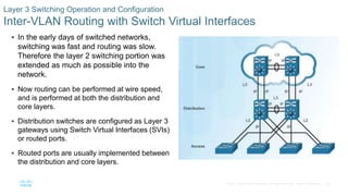 55© 2016 Cisco and/or its affiliates. All rights reserved. Cisco Confidential
Layer 3 Switching Operation and Configuration
Inter-VLAN Routing with Switch Virtual Interfaces
 In the early days of switched networks,
switching was fast and routing was slow.
Therefore the layer 2 switching portion was
extended as much as possible into the
network.
 Now routing can be performed at wire speed,
and is performed at both the distribution and
core layers.
 Distribution switches are configured as Layer 3
gateways using Switch Virtual Interfaces (SVIs)
or routed ports.
 Routed ports are usually implemented between
the distribution and core layers.
 