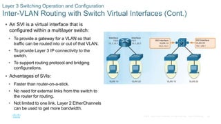 56© 2016 Cisco and/or its affiliates. All rights reserved. Cisco Confidential
Layer 3 Switching Operation and Configuration
Inter-VLAN Routing with Switch Virtual Interfaces (Cont.)
 An SVI is a virtual interface that is
configured within a multilayer switch:
• To provide a gateway for a VLAN so that
traffic can be routed into or out of that VLAN.
• To provide Layer 3 IP connectivity to the
switch.
• To support routing protocol and bridging
configurations.
 Advantages of SVIs:
• Faster than router-on-a-stick.
• No need for external links from the switch to
the router for routing.
• Not limited to one link. Layer 2 EtherChannels
can be used to get more bandwidth.
 