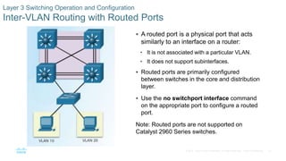 57© 2016 Cisco and/or its affiliates. All rights reserved. Cisco Confidential
Layer 3 Switching Operation and Configuration
Inter-VLAN Routing with Routed Ports
 A routed port is a physical port that acts
similarly to an interface on a router:
• It is not associated with a particular VLAN.
• It does not support subinterfaces.
 Routed ports are primarily configured
between switches in the core and distribution
layer.
 Use the no switchport interface command
on the appropriate port to configure a routed
port.
Note: Routed ports are not supported on
Catalyst 2960 Series switches.
 