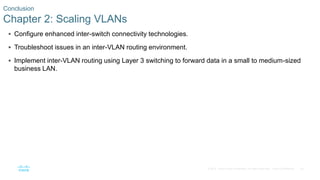 62© 2016 Cisco and/or its affiliates. All rights reserved. Cisco Confidential
 Configure enhanced inter-switch connectivity technologies.
 Troubleshoot issues in an inter-VLAN routing environment.
 Implement inter-VLAN routing using Layer 3 switching to forward data in a small to medium-sized
business LAN.
Conclusion
Chapter 2: Scaling VLANs
 