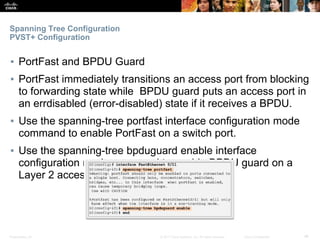 Presentation_ID ‹#›© 2017 Cisco Systems, Inc. All rights reserved. Cisco Confidential
Spanning Tree Configuration
PVST+ Configuration
▪ PortFast and BPDU Guard
▪ PortFast immediately transitions an access port from blocking
to forwarding state while BPDU guard puts an access port in
an errdisabled (error-disabled) state if it receives a BPDU.
▪ Use the spanning-tree portfast interface configuration mode
command to enable PortFast on a switch port.
▪ Use the spanning-tree bpduguard enable interface
configuration mode command to enable BPDU guard on a
Layer 2 access port.
 