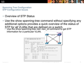 Presentation_ID ‹#›© 2017 Cisco Systems, Inc. All rights reserved. Cisco Confidential
Spanning Tree Configuration
STP Configuration Issues
▪ Overview of STP Status
▪ Use the show spanning-tree command without specifying any
additional options provides a quick overview of the status of
STP for all VLANs that are defined on a switch.
• Use the show spanning-tree vlan vlan_id command to get STP
information for a particular VLAN.
 