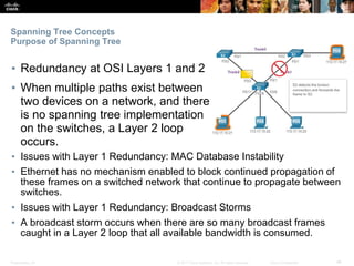 Presentation_ID ‹#›© 2017 Cisco Systems, Inc. All rights reserved. Cisco Confidential
Spanning Tree Concepts
Purpose of Spanning Tree
▪ Redundancy at OSI Layers 1 and 2
▪ When multiple paths exist between
two devices on a network, and there
is no spanning tree implementation
on the switches, a Layer 2 loop
occurs.
▪ Issues with Layer 1 Redundancy: MAC Database Instability
▪ Ethernet has no mechanism enabled to block continued propagation of
these frames on a switched network that continue to propagate between
switches.
▪ Issues with Layer 1 Redundancy: Broadcast Storms
▪ A broadcast storm occurs when there are so many broadcast frames
caught in a Layer 2 loop that all available bandwidth is consumed.
 