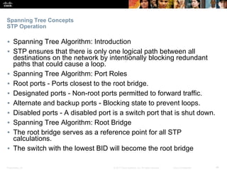 Presentation_ID ‹#›© 2017 Cisco Systems, Inc. All rights reserved. Cisco Confidential
Spanning Tree Concepts
STP Operation
▪ Spanning Tree Algorithm: Introduction
▪ STP ensures that there is only one logical path between all
destinations on the network by intentionally blocking redundant
paths that could cause a loop.
▪ Spanning Tree Algorithm: Port Roles
▪ Root ports - Ports closest to the root bridge.
▪ Designated ports - Non-root ports permitted to forward traffic.
▪ Alternate and backup ports - Blocking state to prevent loops.
▪ Disabled ports - A disabled port is a switch port that is shut down.
▪ Spanning Tree Algorithm: Root Bridge
▪ The root bridge serves as a reference point for all STP
calculations.
▪ The switch with the lowest BID will become the root bridge
 
