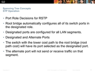 Presentation_ID ‹#›© 2017 Cisco Systems, Inc. All rights reserved. Cisco Confidential
Spanning Tree Concepts
STP Operation
▪ Port Role Decisions for RSTP
▪ Root bridge automatically configures all of its switch ports in
the designated role.
▪ Designated ports are configured for all LAN segments.
▪ Designated and Alternate Ports
▪ The switch with the lower cost path to the root bridge (root
path cost) will have its port selected as the designated port.
▪ The alternate port will not send or receive traffic on that
segment.
 