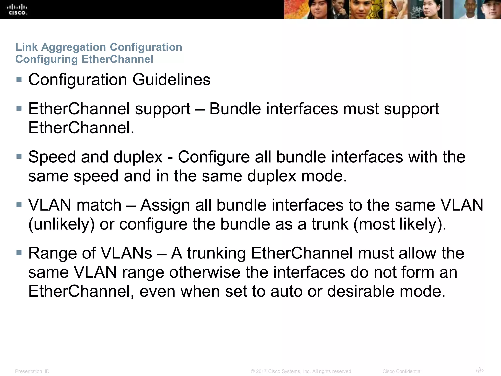 Presentation_ID ‹#›© 2017 Cisco Systems, Inc. All rights reserved. Cisco Confidential
Link Aggregation Configuration
Configuring EtherChannel
 Configuration Guidelines
 EtherChannel support – Bundle interfaces must support
EtherChannel.
 Speed and duplex - Configure all bundle interfaces with the
same speed and in the same duplex mode.
 VLAN match – Assign all bundle interfaces to the same VLAN
(unlikely) or configure the bundle as a trunk (most likely).
 Range of VLANs – A trunking EtherChannel must allow the
same VLAN range otherwise the interfaces do not form an
EtherChannel, even when set to auto or desirable mode.
 