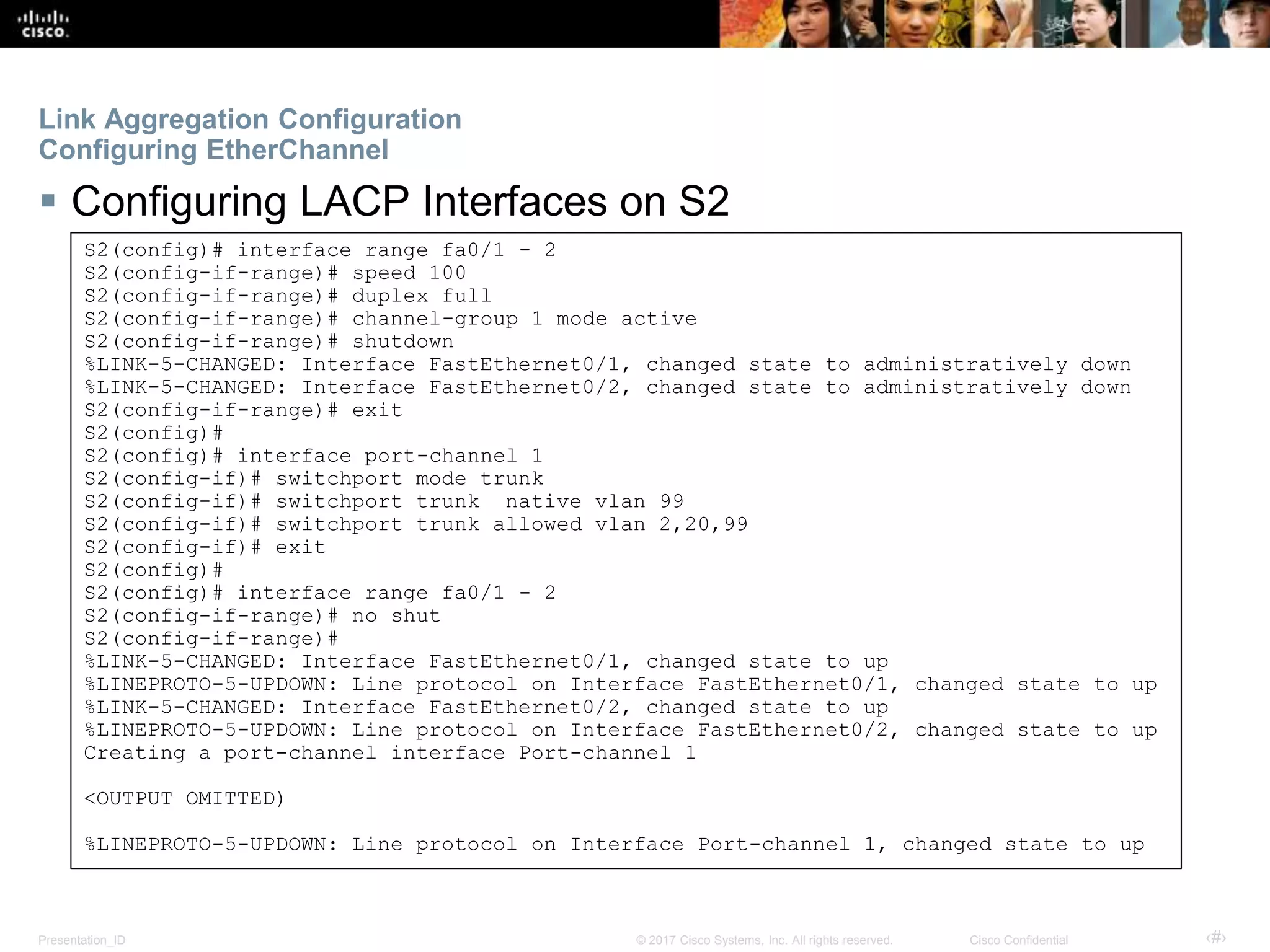 Presentation_ID ‹#›© 2017 Cisco Systems, Inc. All rights reserved. Cisco Confidential
Link Aggregation Configuration
Configuring EtherChannel
 Configuring LACP Interfaces on S2
S2(config)# interface range fa0/1 - 2
S2(config-if-range)# speed 100
S2(config-if-range)# duplex full
S2(config-if-range)# channel-group 1 mode active
S2(config-if-range)# shutdown
%LINK-5-CHANGED: Interface FastEthernet0/1, changed state to administratively down
%LINK-5-CHANGED: Interface FastEthernet0/2, changed state to administratively down
S2(config-if-range)# exit
S2(config)#
S2(config)# interface port-channel 1
S2(config-if)# switchport mode trunk
S2(config-if)# switchport trunk native vlan 99
S2(config-if)# switchport trunk allowed vlan 2,20,99
S2(config-if)# exit
S2(config)#
S2(config)# interface range fa0/1 - 2
S2(config-if-range)# no shut
S2(config-if-range)#
%LINK-5-CHANGED: Interface FastEthernet0/1, changed state to up
%LINEPROTO-5-UPDOWN: Line protocol on Interface FastEthernet0/1, changed state to up
%LINK-5-CHANGED: Interface FastEthernet0/2, changed state to up
%LINEPROTO-5-UPDOWN: Line protocol on Interface FastEthernet0/2, changed state to up
Creating a port-channel interface Port-channel 1
<OUTPUT OMITTED)
%LINEPROTO-5-UPDOWN: Line protocol on Interface Port-channel 1, changed state to up
 