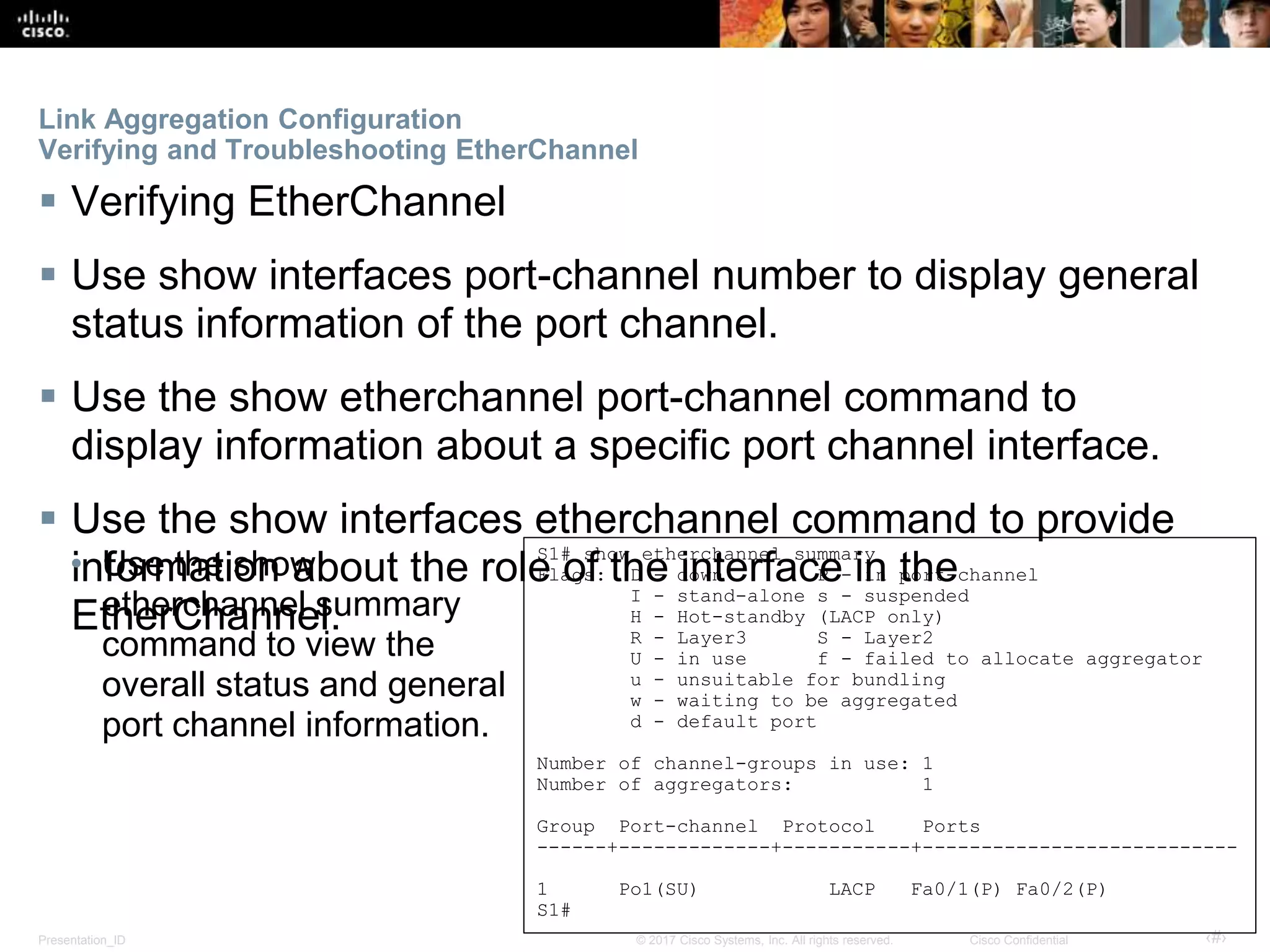Presentation_ID ‹#›© 2017 Cisco Systems, Inc. All rights reserved. Cisco Confidential
Link Aggregation Configuration
Verifying and Troubleshooting EtherChannel
 Verifying EtherChannel
 Use show interfaces port-channel number to display general
status information of the port channel.
 Use the show etherchannel port-channel command to
display information about a specific port channel interface.
 Use the show interfaces etherchannel command to provide
information about the role of the interface in the
EtherChannel.
S1# show etherchannel summary
Flags: D - down P - in port-channel
I - stand-alone s - suspended
H - Hot-standby (LACP only)
R - Layer3 S - Layer2
U - in use f - failed to allocate aggregator
u - unsuitable for bundling
w - waiting to be aggregated
d - default port
Number of channel-groups in use: 1
Number of aggregators: 1
Group Port-channel Protocol Ports
------+-------------+-----------+---------------------------
1 Po1(SU) LACP Fa0/1(P) Fa0/2(P)
S1#
• Use the show
etherchannel summary
command to view the
overall status and general
port channel information.
 