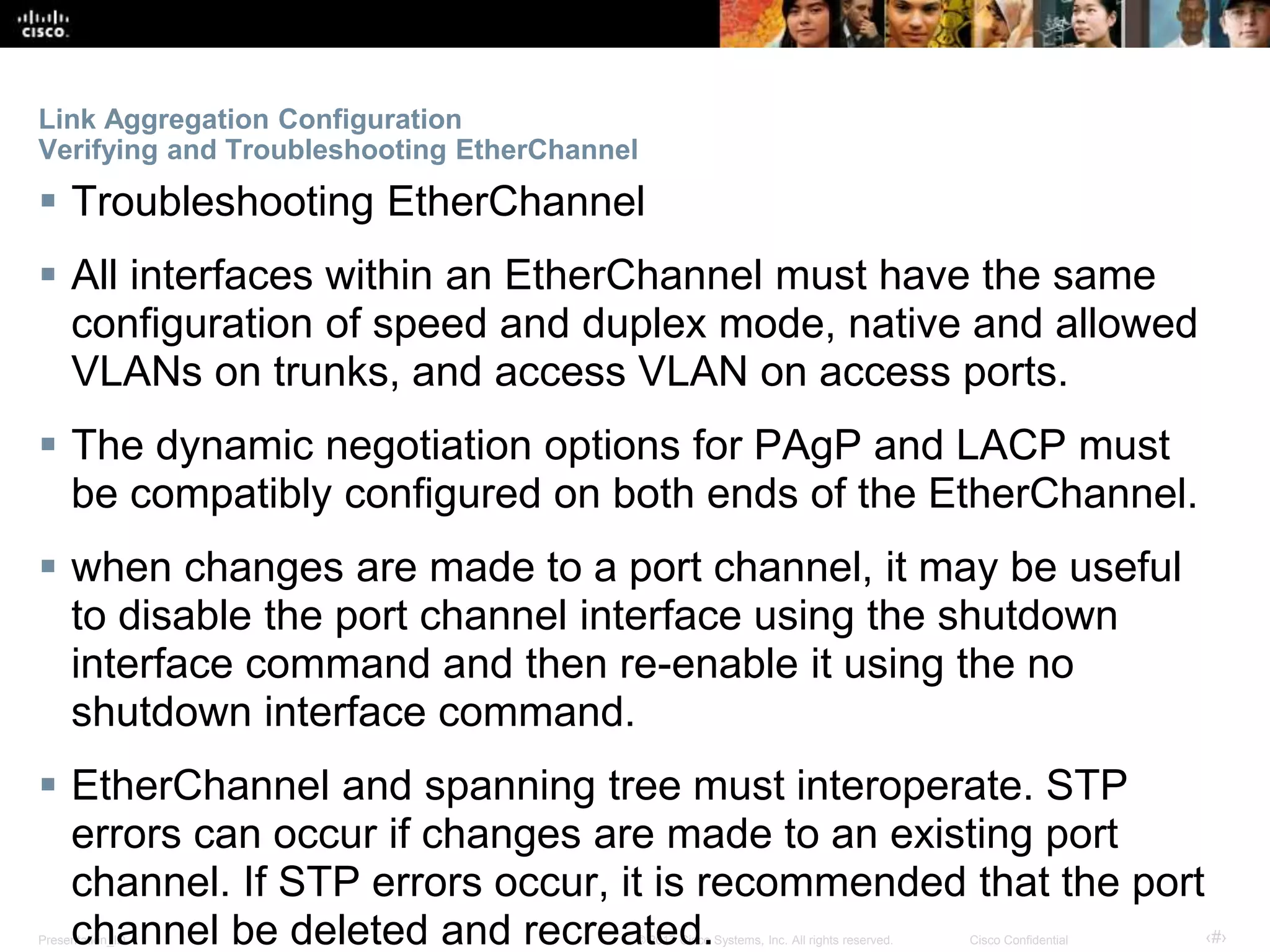 Presentation_ID ‹#›© 2017 Cisco Systems, Inc. All rights reserved. Cisco Confidential
Link Aggregation Configuration
Verifying and Troubleshooting EtherChannel
 Troubleshooting EtherChannel
 All interfaces within an EtherChannel must have the same
configuration of speed and duplex mode, native and allowed
VLANs on trunks, and access VLAN on access ports.
 The dynamic negotiation options for PAgP and LACP must
be compatibly configured on both ends of the EtherChannel.
 when changes are made to a port channel, it may be useful
to disable the port channel interface using the shutdown
interface command and then re-enable it using the no
shutdown interface command.
 EtherChannel and spanning tree must interoperate. STP
errors can occur if changes are made to an existing port
channel. If STP errors occur, it is recommended that the port
channel be deleted and recreated.
 