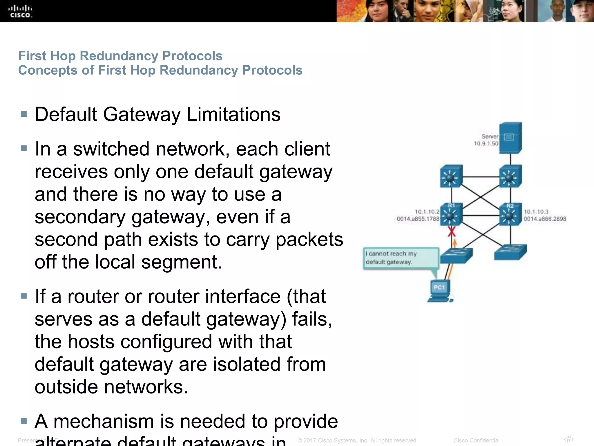 Presentation_ID ‹#›© 2017 Cisco Systems, Inc. All rights reserved. Cisco Confidential
First Hop Redundancy Protocols
Concepts of First Hop Redundancy Protocols
 Default Gateway Limitations
 In a switched network, each client
receives only one default gateway
and there is no way to use a
secondary gateway, even if a
second path exists to carry packets
off the local segment.
 If a router or router interface (that
serves as a default gateway) fails,
the hosts configured with that
default gateway are isolated from
outside networks.
 A mechanism is needed to provide
 