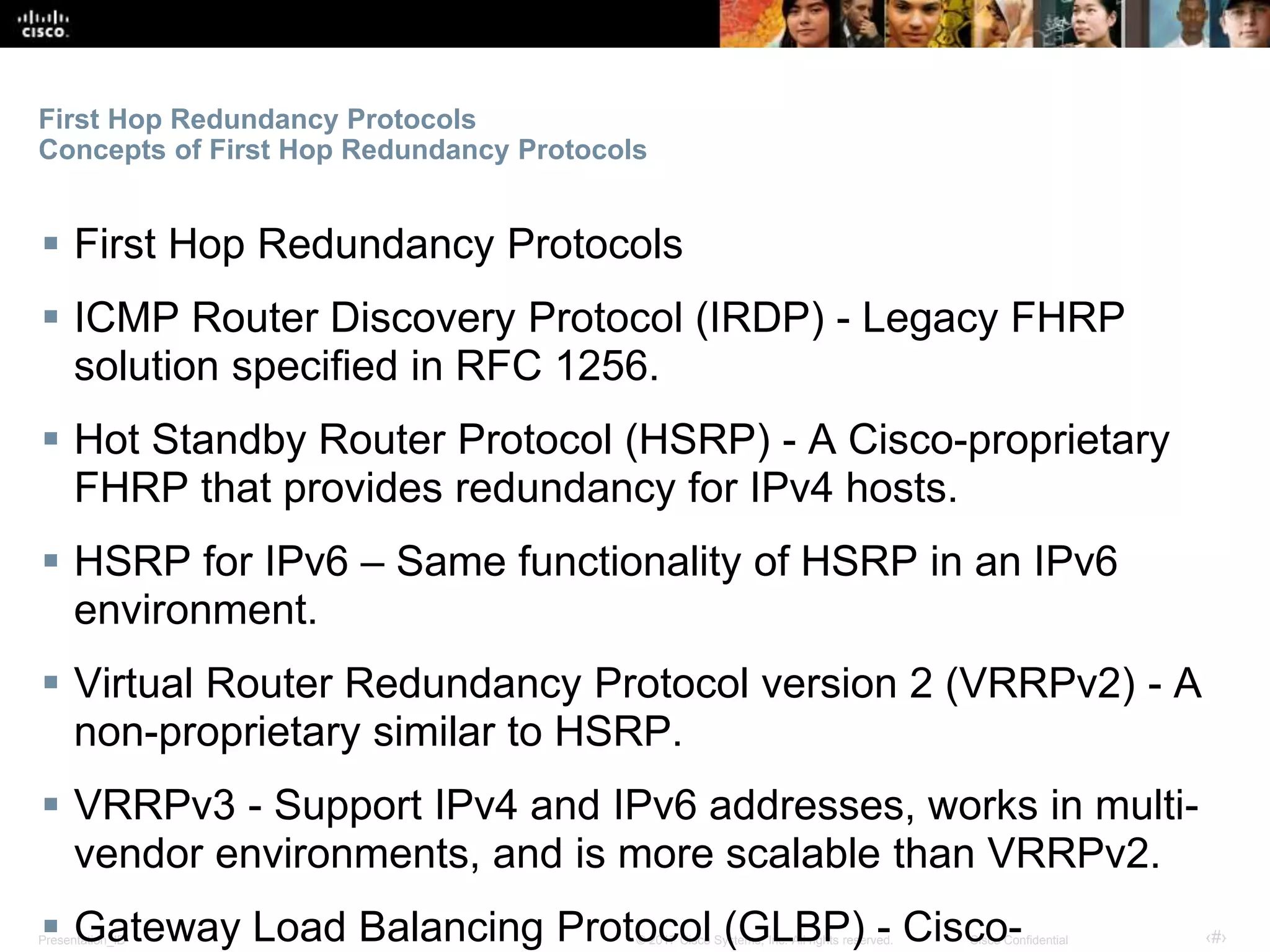 Presentation_ID ‹#›© 2017 Cisco Systems, Inc. All rights reserved. Cisco Confidential
First Hop Redundancy Protocols
Concepts of First Hop Redundancy Protocols
 First Hop Redundancy Protocols
 ICMP Router Discovery Protocol (IRDP) - Legacy FHRP
solution specified in RFC 1256.
 Hot Standby Router Protocol (HSRP) - A Cisco-proprietary
FHRP that provides redundancy for IPv4 hosts.
 HSRP for IPv6 – Same functionality of HSRP in an IPv6
environment.
 Virtual Router Redundancy Protocol version 2 (VRRPv2) - A
non-proprietary similar to HSRP.
 VRRPv3 - Support IPv4 and IPv6 addresses, works in multi-
vendor environments, and is more scalable than VRRPv2.
 Gateway Load Balancing Protocol (GLBP) - Cisco-
 