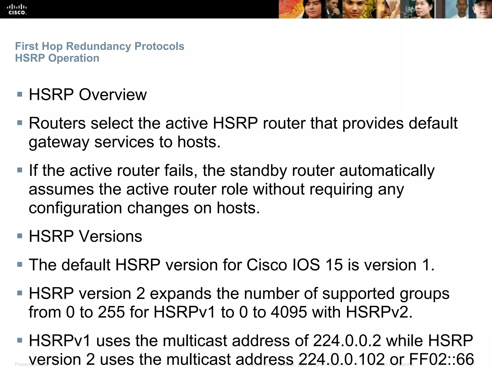 Presentation_ID ‹#›© 2017 Cisco Systems, Inc. All rights reserved. Cisco Confidential
First Hop Redundancy Protocols
HSRP Operation
 HSRP Overview
 Routers select the active HSRP router that provides default
gateway services to hosts.
 If the active router fails, the standby router automatically
assumes the active router role without requiring any
configuration changes on hosts.
 HSRP Versions
 The default HSRP version for Cisco IOS 15 is version 1.
 HSRP version 2 expands the number of supported groups
from 0 to 255 for HSRPv1 to 0 to 4095 with HSRPv2.
 HSRPv1 uses the multicast address of 224.0.0.2 while HSRP
version 2 uses the multicast address 224.0.0.102 or FF02::66
 