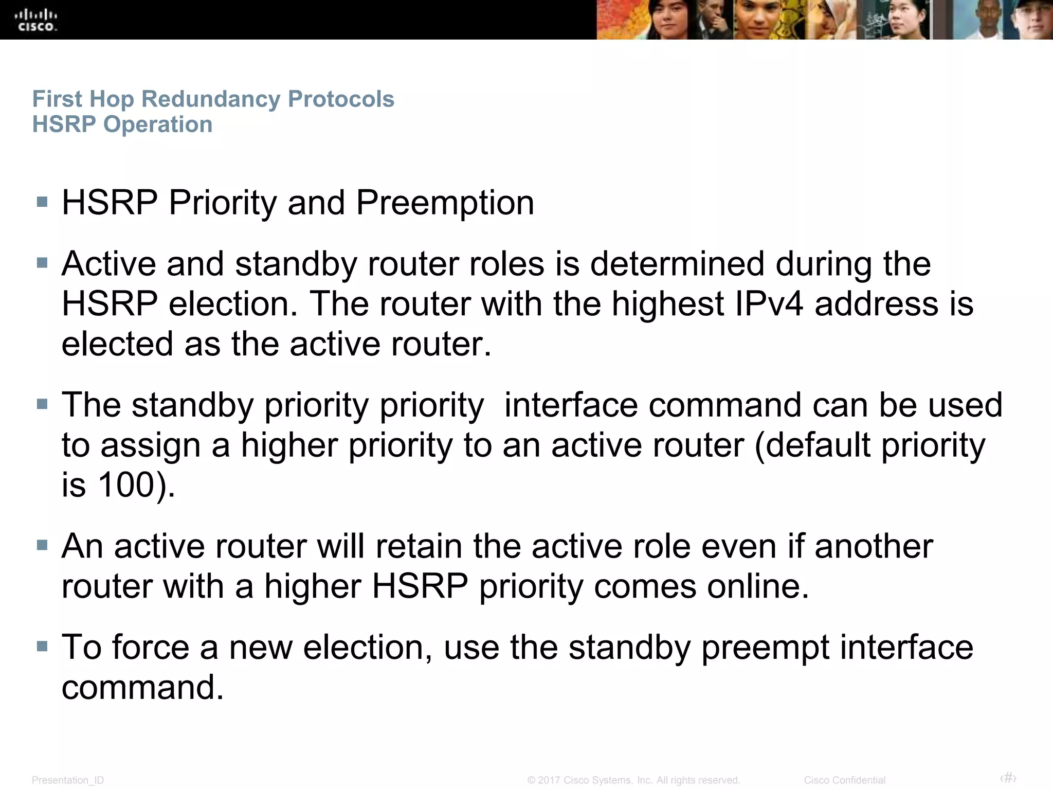 Presentation_ID ‹#›© 2017 Cisco Systems, Inc. All rights reserved. Cisco Confidential
First Hop Redundancy Protocols
HSRP Operation
 HSRP Priority and Preemption
 Active and standby router roles is determined during the
HSRP election. The router with the highest IPv4 address is
elected as the active router.
 The standby priority priority interface command can be used
to assign a higher priority to an active router (default priority
is 100).
 An active router will retain the active role even if another
router with a higher HSRP priority comes online.
 To force a new election, use the standby preempt interface
command.
 