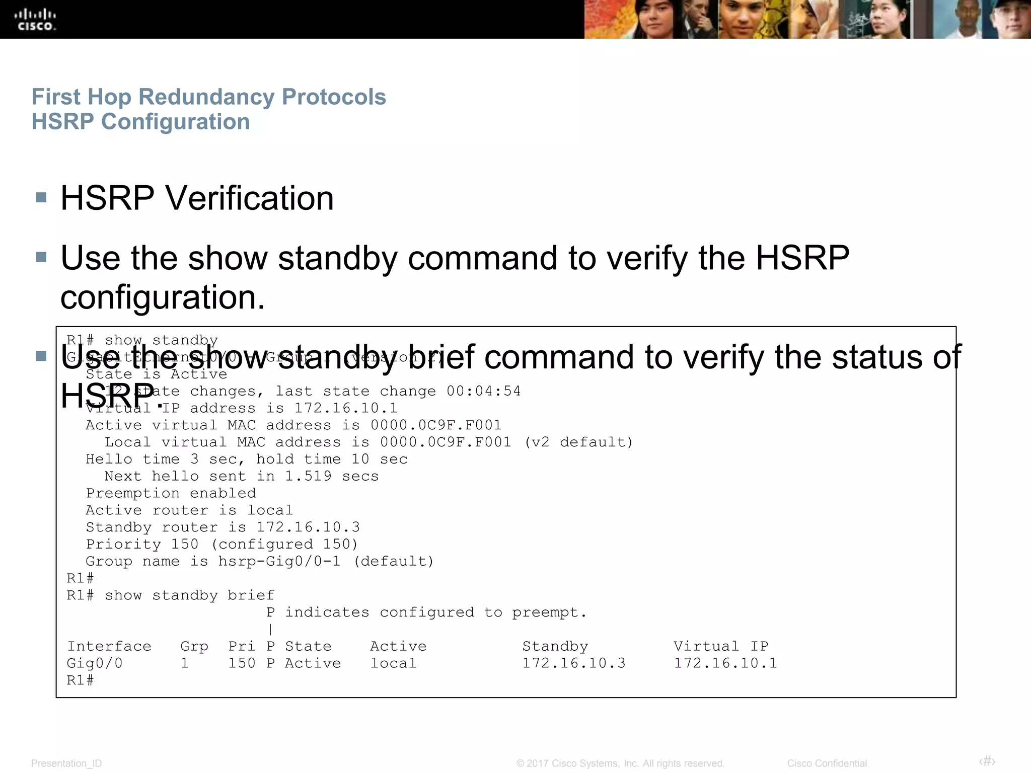Presentation_ID ‹#›© 2017 Cisco Systems, Inc. All rights reserved. Cisco Confidential
First Hop Redundancy Protocols
HSRP Configuration
 HSRP Verification
 Use the show standby command to verify the HSRP
configuration.
 Use the show standby brief command to verify the status of
HSRP.
R1# show standby
GigabitEthernet0/0 - Group 1 (version 2)
State is Active
12 state changes, last state change 00:04:54
Virtual IP address is 172.16.10.1
Active virtual MAC address is 0000.0C9F.F001
Local virtual MAC address is 0000.0C9F.F001 (v2 default)
Hello time 3 sec, hold time 10 sec
Next hello sent in 1.519 secs
Preemption enabled
Active router is local
Standby router is 172.16.10.3
Priority 150 (configured 150)
Group name is hsrp-Gig0/0-1 (default)
R1#
R1# show standby brief
P indicates configured to preempt.
|
Interface Grp Pri P State Active Standby Virtual IP
Gig0/0 1 150 P Active local 172.16.10.3 172.16.10.1
R1#
 