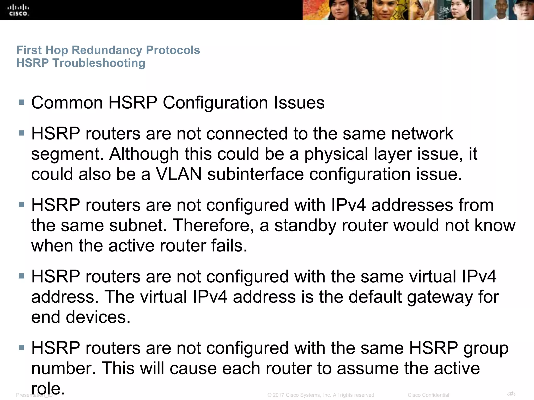 Presentation_ID ‹#›© 2017 Cisco Systems, Inc. All rights reserved. Cisco Confidential
First Hop Redundancy Protocols
HSRP Troubleshooting
 Common HSRP Configuration Issues
 HSRP routers are not connected to the same network
segment. Although this could be a physical layer issue, it
could also be a VLAN subinterface configuration issue.
 HSRP routers are not configured with IPv4 addresses from
the same subnet. Therefore, a standby router would not know
when the active router fails.
 HSRP routers are not configured with the same virtual IPv4
address. The virtual IPv4 address is the default gateway for
end devices.
 HSRP routers are not configured with the same HSRP group
number. This will cause each router to assume the active
role.
 