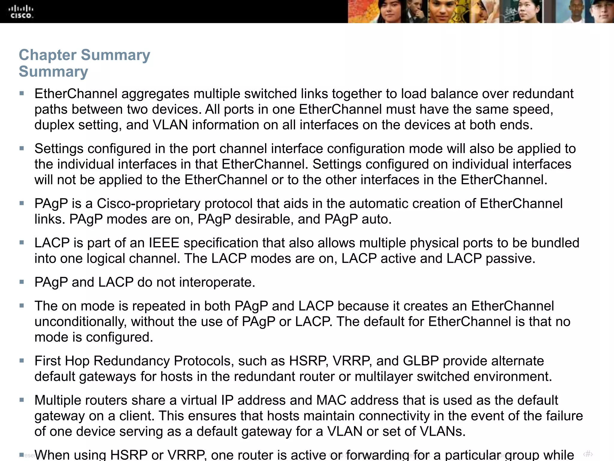Presentation_ID ‹#›© 2017 Cisco Systems, Inc. All rights reserved. Cisco Confidential
 EtherChannel aggregates multiple switched links together to load balance over redundant
paths between two devices. All ports in one EtherChannel must have the same speed,
duplex setting, and VLAN information on all interfaces on the devices at both ends.
 Settings configured in the port channel interface configuration mode will also be applied to
the individual interfaces in that EtherChannel. Settings configured on individual interfaces
will not be applied to the EtherChannel or to the other interfaces in the EtherChannel.
 PAgP is a Cisco-proprietary protocol that aids in the automatic creation of EtherChannel
links. PAgP modes are on, PAgP desirable, and PAgP auto.
 LACP is part of an IEEE specification that also allows multiple physical ports to be bundled
into one logical channel. The LACP modes are on, LACP active and LACP passive.
 PAgP and LACP do not interoperate.
 The on mode is repeated in both PAgP and LACP because it creates an EtherChannel
unconditionally, without the use of PAgP or LACP. The default for EtherChannel is that no
mode is configured.
 First Hop Redundancy Protocols, such as HSRP, VRRP, and GLBP provide alternate
default gateways for hosts in the redundant router or multilayer switched environment.
 Multiple routers share a virtual IP address and MAC address that is used as the default
gateway on a client. This ensures that hosts maintain connectivity in the event of the failure
of one device serving as a default gateway for a VLAN or set of VLANs.
 When using HSRP or VRRP, one router is active or forwarding for a particular group while
Chapter Summary
Summary
 