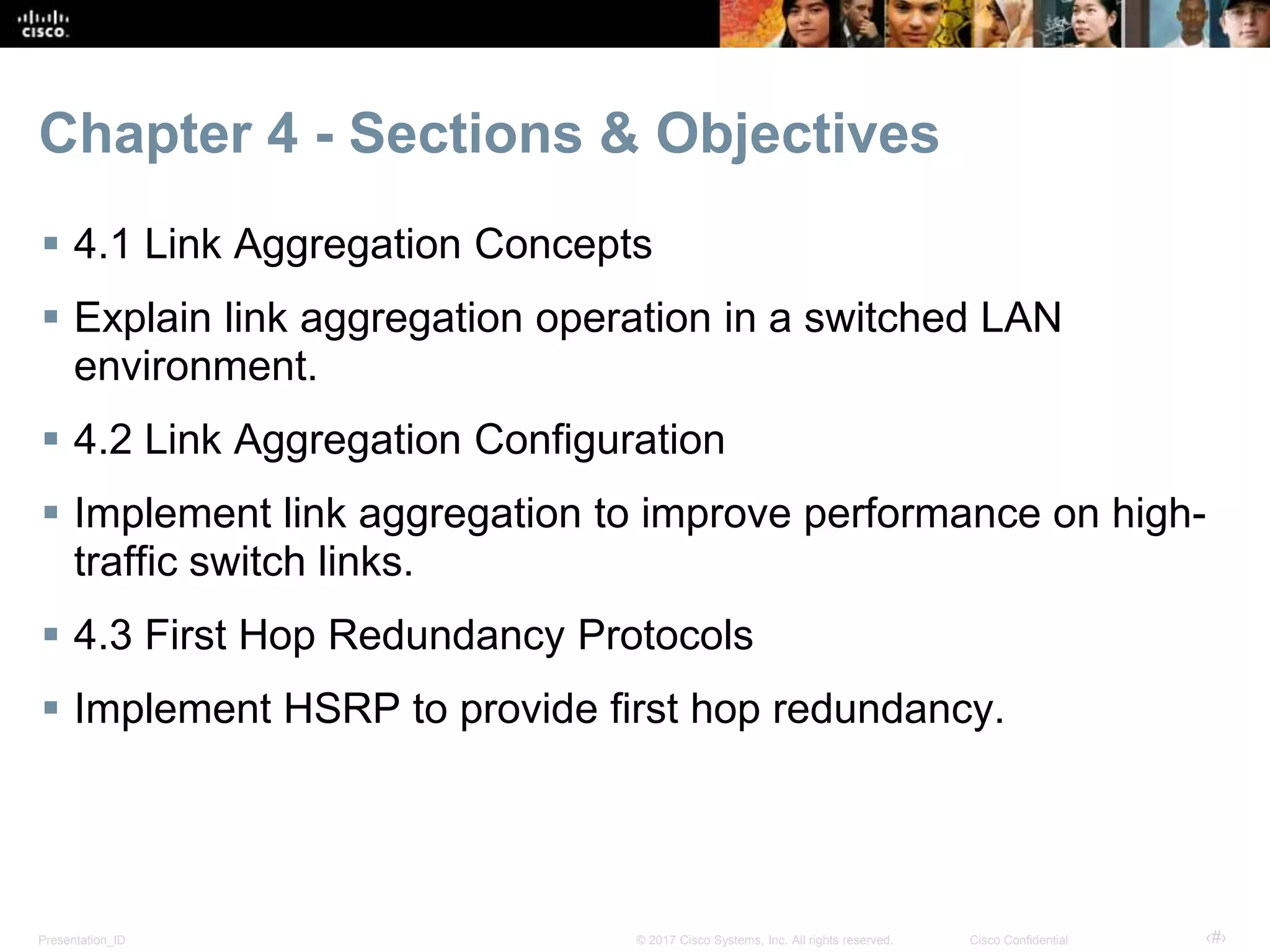 Presentation_ID ‹#›© 2017 Cisco Systems, Inc. All rights reserved. Cisco Confidential
Chapter 4 - Sections & Objectives
 4.1 Link Aggregation Concepts
 Explain link aggregation operation in a switched LAN
environment.
 4.2 Link Aggregation Configuration
 Implement link aggregation to improve performance on high-
traffic switch links.
 4.3 First Hop Redundancy Protocols
 Implement HSRP to provide first hop redundancy.
 