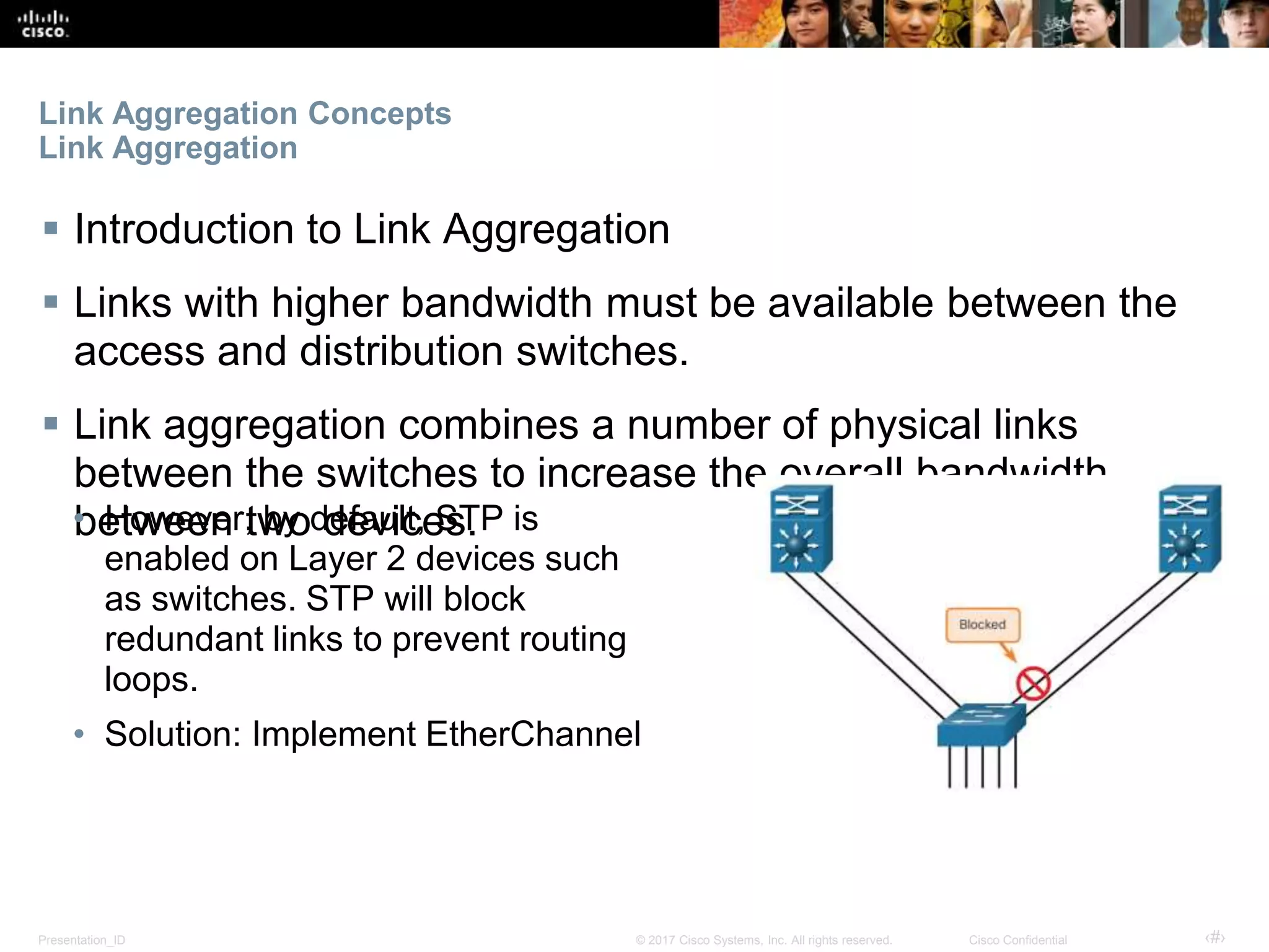 Presentation_ID ‹#›© 2017 Cisco Systems, Inc. All rights reserved. Cisco Confidential
Link Aggregation Concepts
Link Aggregation
 Introduction to Link Aggregation
 Links with higher bandwidth must be available between the
access and distribution switches.
 Link aggregation combines a number of physical links
between the switches to increase the overall bandwidth
between two devices.• However, by default, STP is
enabled on Layer 2 devices such
as switches. STP will block
redundant links to prevent routing
loops.
• Solution: Implement EtherChannel
 
