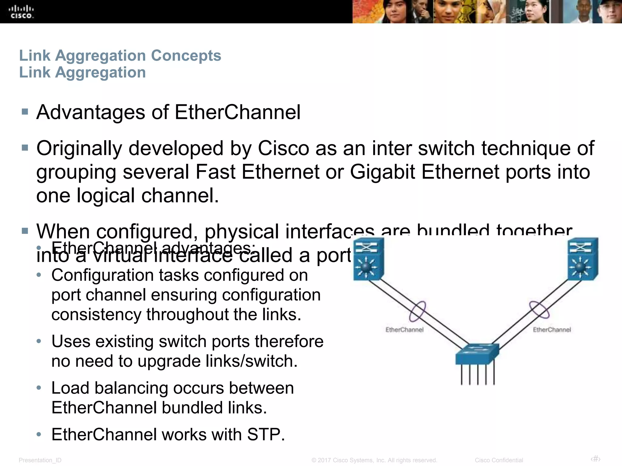Presentation_ID ‹#›© 2017 Cisco Systems, Inc. All rights reserved. Cisco Confidential
Link Aggregation Concepts
Link Aggregation
 Advantages of EtherChannel
 Originally developed by Cisco as an inter switch technique of
grouping several Fast Ethernet or Gigabit Ethernet ports into
one logical channel.
 When configured, physical interfaces are bundled together
into a virtual interface called a port channel interface.• EtherChannel advantages:
• Configuration tasks configured on
port channel ensuring configuration
consistency throughout the links.
• Uses existing switch ports therefore
no need to upgrade links/switch.
• Load balancing occurs between
EtherChannel bundled links.
• EtherChannel works with STP.
 