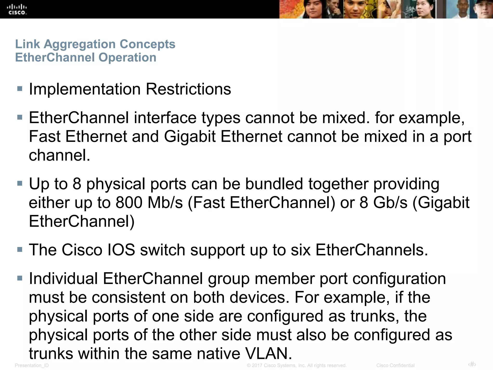 Presentation_ID ‹#›© 2017 Cisco Systems, Inc. All rights reserved. Cisco Confidential
Link Aggregation Concepts
EtherChannel Operation
 Implementation Restrictions
 EtherChannel interface types cannot be mixed. for example,
Fast Ethernet and Gigabit Ethernet cannot be mixed in a port
channel.
 Up to 8 physical ports can be bundled together providing
either up to 800 Mb/s (Fast EtherChannel) or 8 Gb/s (Gigabit
EtherChannel)
 The Cisco IOS switch support up to six EtherChannels.
 Individual EtherChannel group member port configuration
must be consistent on both devices. For example, if the
physical ports of one side are configured as trunks, the
physical ports of the other side must also be configured as
trunks within the same native VLAN.
 