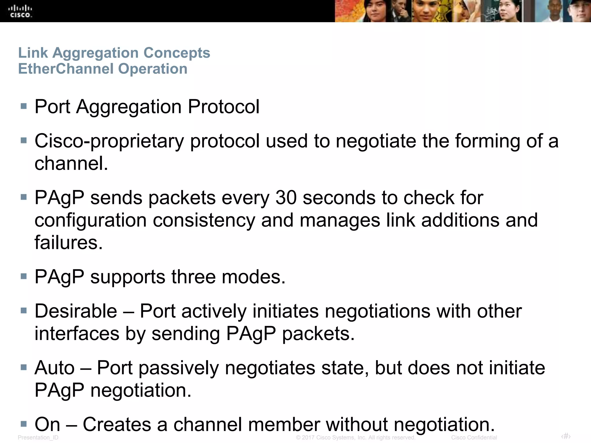 Presentation_ID ‹#›© 2017 Cisco Systems, Inc. All rights reserved. Cisco Confidential
Link Aggregation Concepts
EtherChannel Operation
 Port Aggregation Protocol
 Cisco-proprietary protocol used to negotiate the forming of a
channel.
 PAgP sends packets every 30 seconds to check for
configuration consistency and manages link additions and
failures.
 PAgP supports three modes.
 Desirable – Port actively initiates negotiations with other
interfaces by sending PAgP packets.
 Auto – Port passively negotiates state, but does not initiate
PAgP negotiation.
 On – Creates a channel member without negotiation.
 