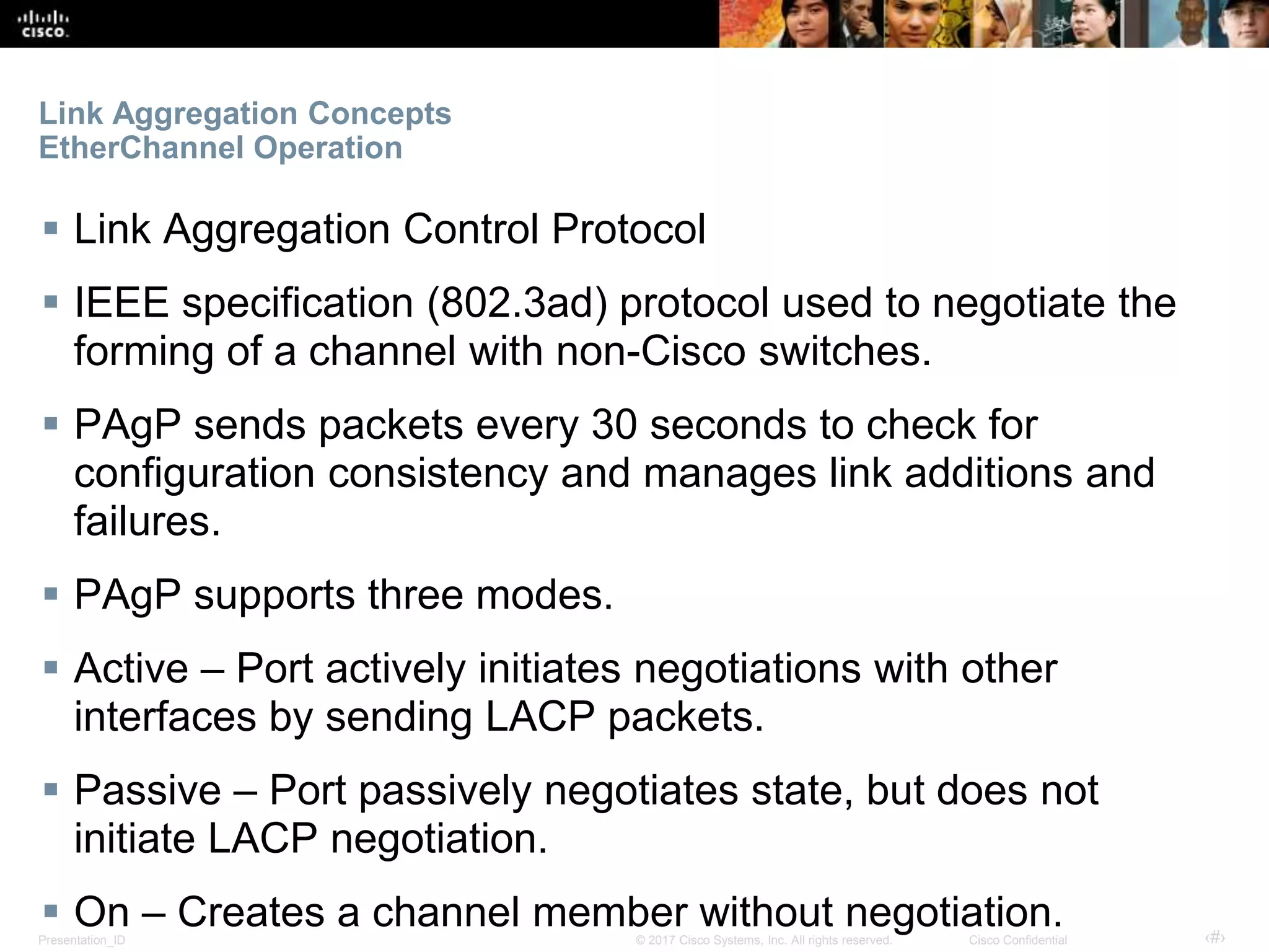 Presentation_ID ‹#›© 2017 Cisco Systems, Inc. All rights reserved. Cisco Confidential
Link Aggregation Concepts
EtherChannel Operation
 Link Aggregation Control Protocol
 IEEE specification (802.3ad) protocol used to negotiate the
forming of a channel with non-Cisco switches.
 PAgP sends packets every 30 seconds to check for
configuration consistency and manages link additions and
failures.
 PAgP supports three modes.
 Active – Port actively initiates negotiations with other
interfaces by sending LACP packets.
 Passive – Port passively negotiates state, but does not
initiate LACP negotiation.
 On – Creates a channel member without negotiation.
 