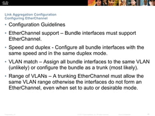 Presentation_ID ‹#›© 2017 Cisco Systems, Inc. All rights reserved. Cisco Confidential
Link Aggregation Configuration
Configuring EtherChannel
▪ Configuration Guidelines
▪ EtherChannel support – Bundle interfaces must support
EtherChannel.
▪ Speed and duplex - Configure all bundle interfaces with the
same speed and in the same duplex mode.
▪ VLAN match – Assign all bundle interfaces to the same VLAN
(unlikely) or configure the bundle as a trunk (most likely).
▪ Range of VLANs – A trunking EtherChannel must allow the
same VLAN range otherwise the interfaces do not form an
EtherChannel, even when set to auto or desirable mode.
 