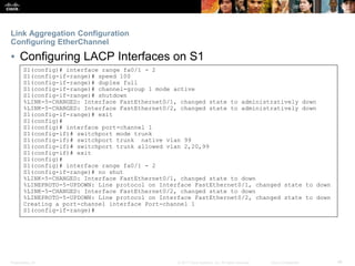 Presentation_ID ‹#›© 2017 Cisco Systems, Inc. All rights reserved. Cisco Confidential
Link Aggregation Configuration
Configuring EtherChannel
▪ Configuring LACP Interfaces on S1
S1(config)# interface range fa0/1 - 2
S1(config-if-range)# speed 100
S1(config-if-range)# duplex full
S1(config-if-range)# channel-group 1 mode active
S1(config-if-range)# shutdown
%LINK-5-CHANGED: Interface FastEthernet0/1, changed state to administratively down
%LINK-5-CHANGED: Interface FastEthernet0/2, changed state to administratively down
S1(config-if-range)# exit
S1(config)#
S1(config)# interface port-channel 1
S1(config-if)# switchport mode trunk
S1(config-if)# switchport trunk native vlan 99
S1(config-if)# switchport trunk allowed vlan 2,20,99
S1(config-if)# exit
S1(config)#
S1(config)# interface range fa0/1 - 2
S1(config-if-range)# no shut
%LINK-5-CHANGED: Interface FastEthernet0/1, changed state to down
%LINEPROTO-5-UPDOWN: Line protocol on Interface FastEthernet0/1, changed state to down
%LINK-5-CHANGED: Interface FastEthernet0/2, changed state to down
%LINEPROTO-5-UPDOWN: Line protocol on Interface FastEthernet0/2, changed state to down
Creating a port-channel interface Port-channel 1
S1(config-if-range)#
 