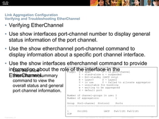 Presentation_ID ‹#›© 2017 Cisco Systems, Inc. All rights reserved. Cisco Confidential
Link Aggregation Configuration
Verifying and Troubleshooting EtherChannel
▪ Verifying EtherChannel
▪ Use show interfaces port-channel number to display general
status information of the port channel.
▪ Use the show etherchannel port-channel command to
display information about a specific port channel interface.
▪ Use the show interfaces etherchannel command to provide
information about the role of the interface in the
EtherChannel.
S1# show etherchannel summary
Flags: D - down P - in port-channel
I - stand-alone s - suspended
H - Hot-standby (LACP only)
R - Layer3 S - Layer2
U - in use f - failed to allocate aggregator
u - unsuitable for bundling
w - waiting to be aggregated
d - default port
Number of channel-groups in use: 1
Number of aggregators: 1
Group Port-channel Protocol Ports
------+-------------+-----------+---------------------------
1 Po1(SU) LACP Fa0/1(P) Fa0/2(P)
S1#
• Use the show
etherchannel summary
command to view the
overall status and general
port channel information.
 