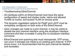 Presentation_ID ‹#›© 2017 Cisco Systems, Inc. All rights reserved. Cisco Confidential
Link Aggregation Configuration
Verifying and Troubleshooting EtherChannel
▪ Troubleshooting EtherChannel
▪ All interfaces within an EtherChannel must have the same
configuration of speed and duplex mode, native and allowed
VLANs on trunks, and access VLAN on access ports.
▪ The dynamic negotiation options for PAgP and LACP must be
compatibly configured on both ends of the EtherChannel.
▪ when changes are made to a port channel, it may be useful to
disable the port channel interface using the shutdown interface
command and then re-enable it using the no shutdown interface
command.
▪ EtherChannel and spanning tree must interoperate. STP errors
can occur if changes are made to an existing port channel. If STP
errors occur, it is recommended that the port channel be deleted
and recreated.
 