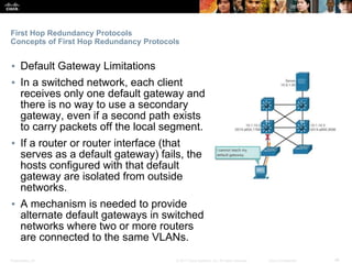 Presentation_ID ‹#›© 2017 Cisco Systems, Inc. All rights reserved. Cisco Confidential
First Hop Redundancy Protocols
Concepts of First Hop Redundancy Protocols
▪ Default Gateway Limitations
▪ In a switched network, each client
receives only one default gateway and
there is no way to use a secondary
gateway, even if a second path exists
to carry packets off the local segment.
▪ If a router or router interface (that
serves as a default gateway) fails, the
hosts configured with that default
gateway are isolated from outside
networks.
▪ A mechanism is needed to provide
alternate default gateways in switched
networks where two or more routers
are connected to the same VLANs.
 