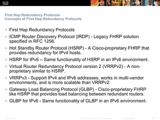 Presentation_ID ‹#›© 2017 Cisco Systems, Inc. All rights reserved. Cisco Confidential
First Hop Redundancy Protocols
Concepts of First Hop Redundancy Protocols
▪ First Hop Redundancy Protocols
▪ ICMP Router Discovery Protocol (IRDP) - Legacy FHRP solution
specified in RFC 1256.
▪ Hot Standby Router Protocol (HSRP) - A Cisco-proprietary FHRP that
provides redundancy for IPv4 hosts.
▪ HSRP for IPv6 – Same functionality of HSRP in an IPv6 environment.
▪ Virtual Router Redundancy Protocol version 2 (VRRPv2) - A non-
proprietary similar to HSRP.
▪ VRRPv3 - Support IPv4 and IPv6 addresses, works in multi-vendor
environments, and is more scalable than VRRPv2.
▪ Gateway Load Balancing Protocol (GLBP) - Cisco-proprietary FHRP
like HSRP that provides load balancing between redundant routers.
▪ GLBP for IPv6 - Same functionality of GLBP in an IPv6 environment.
 