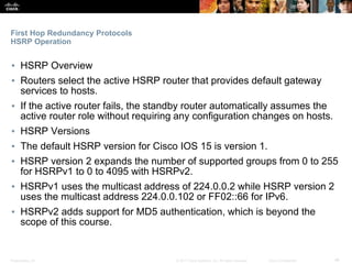 Presentation_ID ‹#›© 2017 Cisco Systems, Inc. All rights reserved. Cisco Confidential
First Hop Redundancy Protocols
HSRP Operation
▪ HSRP Overview
▪ Routers select the active HSRP router that provides default gateway
services to hosts.
▪ If the active router fails, the standby router automatically assumes the
active router role without requiring any configuration changes on hosts.
▪ HSRP Versions
▪ The default HSRP version for Cisco IOS 15 is version 1.
▪ HSRP version 2 expands the number of supported groups from 0 to 255
for HSRPv1 to 0 to 4095 with HSRPv2.
▪ HSRPv1 uses the multicast address of 224.0.0.2 while HSRP version 2
uses the multicast address 224.0.0.102 or FF02::66 for IPv6.
▪ HSRPv2 adds support for MD5 authentication, which is beyond the
scope of this course.
 