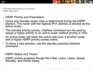 Presentation_ID ‹#›© 2017 Cisco Systems, Inc. All rights reserved. Cisco Confidential
First Hop Redundancy Protocols
HSRP Operation
▪ HSRP Priority and Preemption
▪ Active and standby router roles is determined during the HSRP
election. The router with the highest IPv4 address is elected as the
active router.
▪ The standby priority priority interface command can be used to
assign a higher priority to an active router (default priority is 100).
▪ An active router will retain the active role even if another router
with a higher HSRP priority comes online.
▪ To force a new election, use the standby preempt interface
command.
▪ HSRP States and Timers
▪ HSRP routers progress though the Initial, Learn, Listen, Speak,
Standby, and Active states.
 