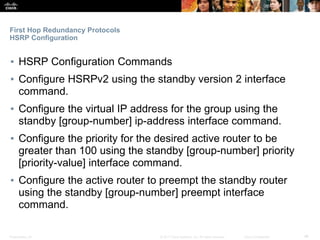 Presentation_ID ‹#›© 2017 Cisco Systems, Inc. All rights reserved. Cisco Confidential
First Hop Redundancy Protocols
HSRP Configuration
▪ HSRP Configuration Commands
▪ Configure HSRPv2 using the standby version 2 interface
command.
▪ Configure the virtual IP address for the group using the
standby [group-number] ip-address interface command.
▪ Configure the priority for the desired active router to be
greater than 100 using the standby [group-number] priority
[priority-value] interface command.
▪ Configure the active router to preempt the standby router
using the standby [group-number] preempt interface
command.
 