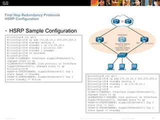 Presentation_ID ‹#›© 2017 Cisco Systems, Inc. All rights reserved. Cisco Confidential
First Hop Redundancy Protocols
HSRP Configuration
▪ HSRP Sample Configuration
R1(config)# int g0/1
R1(config-if)# ip add 172.16.10.2 255.255.255.0
R1(config-if)# standby version 2
R1(config-if)# standby 1 ip 172.16.10.1
R1(config-if)# standby 1 priority 150
R1(config-if)# standby 1 preempt
R1(config-if)# no shutdown
R1(config-if)#
%LINK-5-CHANGED: Interface GigabitEthernet0/1,
changed state to up
%LINEPROTO-5-UPDOWN: Line protocol on Interface
GigabitEthernet0/1, changed state to up
R1(config-if)#
%HSRP-6-STATECHANGE: GigabitEthernet0/1 Grp 1
state Speak -> Standby
%HSRP-6-STATECHANGE: GigabitEthernet0/1 Grp 1
state Standby -> Active
R2(config)# int g0/1
R2(config-if)# ip add 172.16.10.3 255.255.255.0
R2(config-if)# standby version 2
R2(config-if)# standby 1 ip 172.16.10.1
R2(config-if)# no shut
R2(config-if)#
%LINK-5-CHANGED: Interface GigabitEthernet0/1,
changed state to up
%LINEPROTO-5-UPDOWN: Line protocol on Interface
GigabitEthernet0/1, changed state to up
%HSRP-6-STATECHANGE: GigabitEthernet0/1 Grp 1
state Init -> Init
%HSRP-6-STATECHANGE: GigabitEthernet0/1 Grp 1
state Speak -> Standby
 